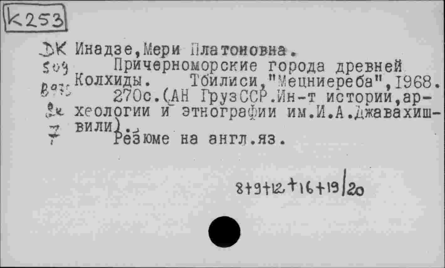 ﻿2.S3
Инадзе,Мери Платоновна.
So'j	Причерноморские города древней
й Колхиды. Тбилиси,"Мецниереба”,1968.
“ ъ	270с.(АН ГрузССР.Ин-т истории,ар-
X«. хеологии и’ этнографии им.И.А.джавахиш-
ВИЛИІ.и
Т Резюме на англ.яз.
